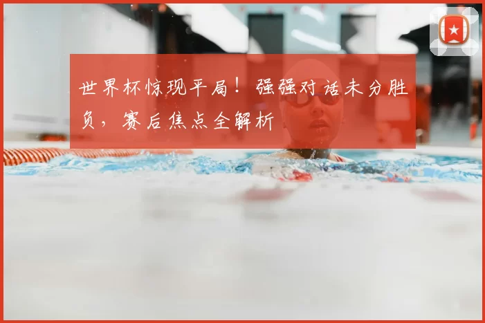 世界杯惊现平局！强强对话未分胜负，赛后焦点全解析